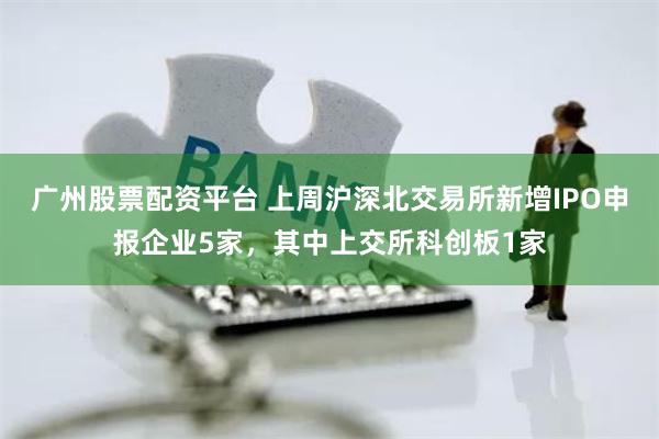 广州股票配资平台 上周沪深北交易所新增IPO申报企业5家，其中上交所科创板1家