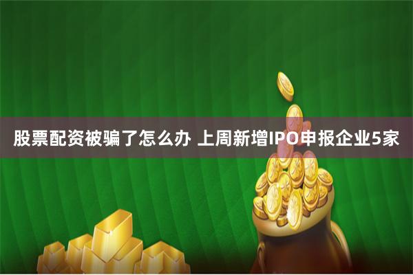 股票配资被骗了怎么办 上周新增IPO申报企业5家