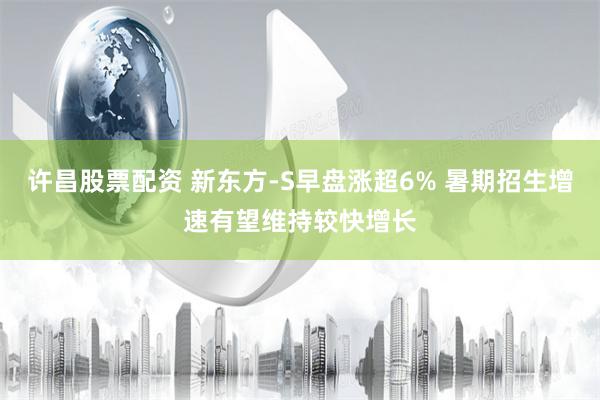 许昌股票配资 新东方-S早盘涨超6% 暑期招生增速有望维持较快增长