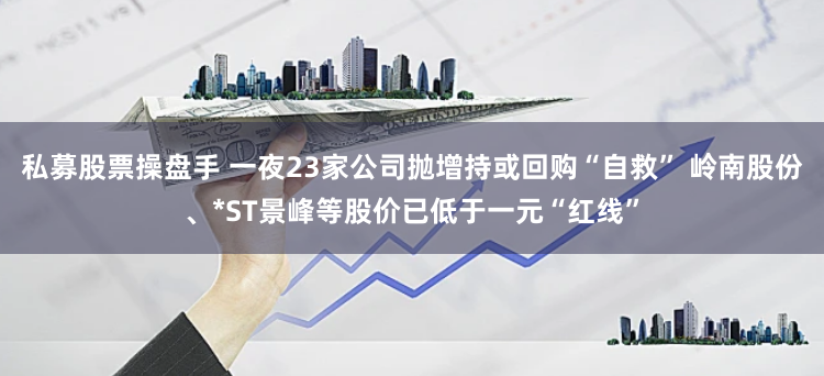 私募股票操盘手 一夜23家公司抛增持或回购“自救” 岭南股份、*ST景峰等股价已低于一元“红线”