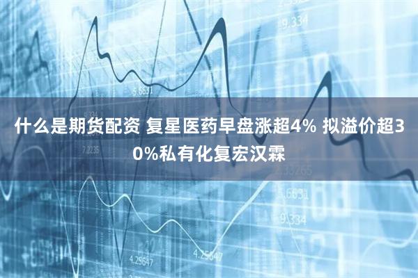 什么是期货配资 复星医药早盘涨超4% 拟溢价超30%私有化复宏汉霖