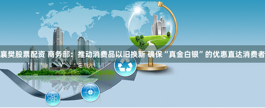 襄樊股票配资 商务部:推动消费品以旧换新 确保“真金白银”的优惠直达消费者