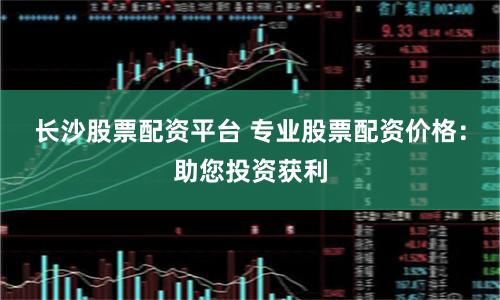 长沙股票配资平台 专业股票配资价格：助您投资获利