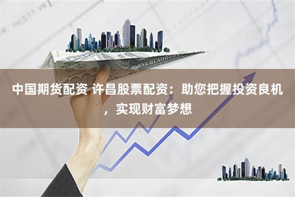 中国期货配资 许昌股票配资：助您把握投资良机，实现财富梦想