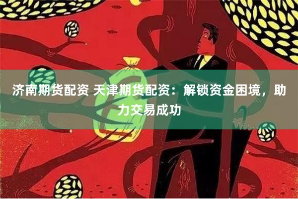 济南期货配资 天津期货配资：解锁资金困境，助力交易成功