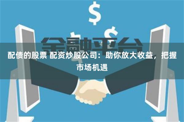 配债的股票 配资炒股公司：助你放大收益，把握市场机遇
