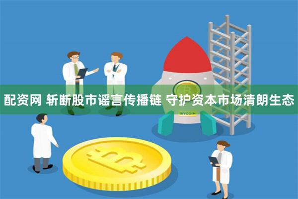 配资网 斩断股市谣言传播链 守护资本市场清朗生态
