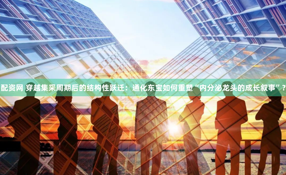 配资网 穿越集采周期后的结构性跃迁：通化东宝如何重塑“内分泌龙头的成长叙事”？