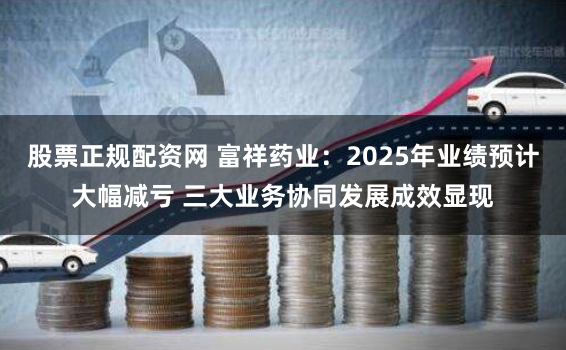 股票正规配资网 富祥药业：2025年业绩预计大幅减亏 三大业务协同发展成效显现